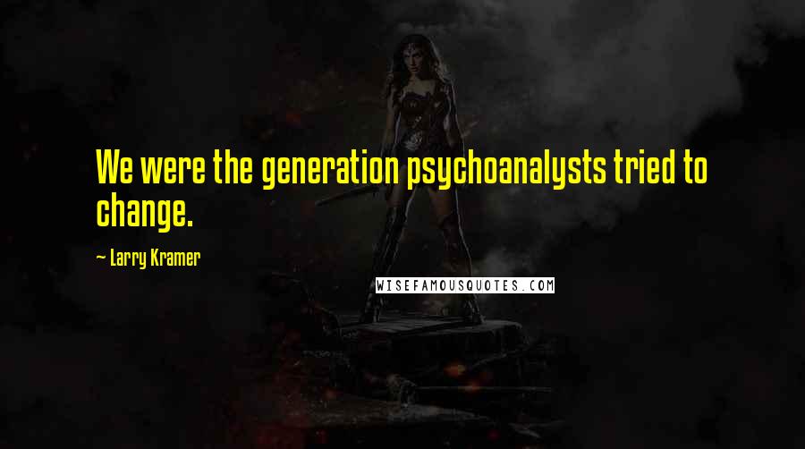 Larry Kramer Quotes: We were the generation psychoanalysts tried to change.