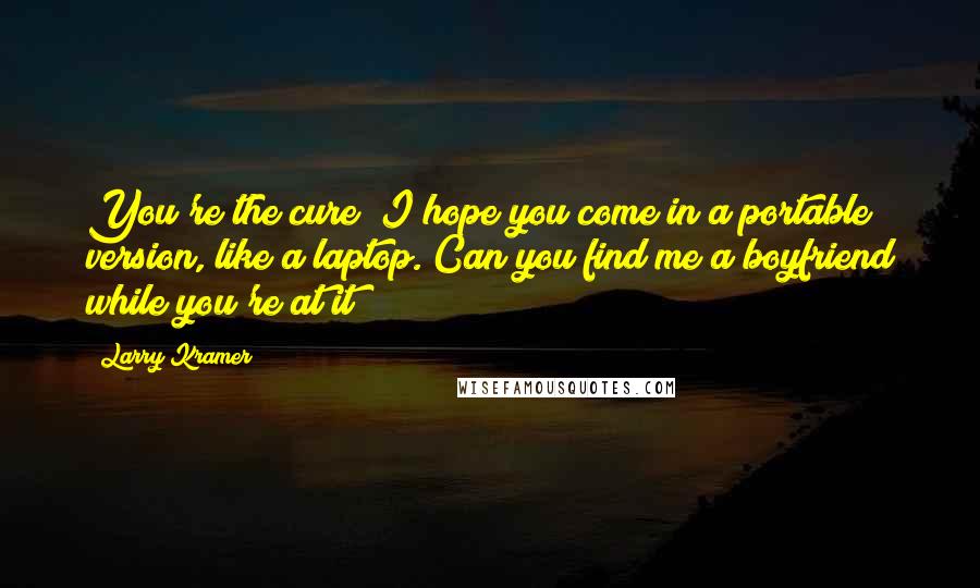 Larry Kramer Quotes: You're the cure? I hope you come in a portable version, like a laptop. Can you find me a boyfriend while you're at it?