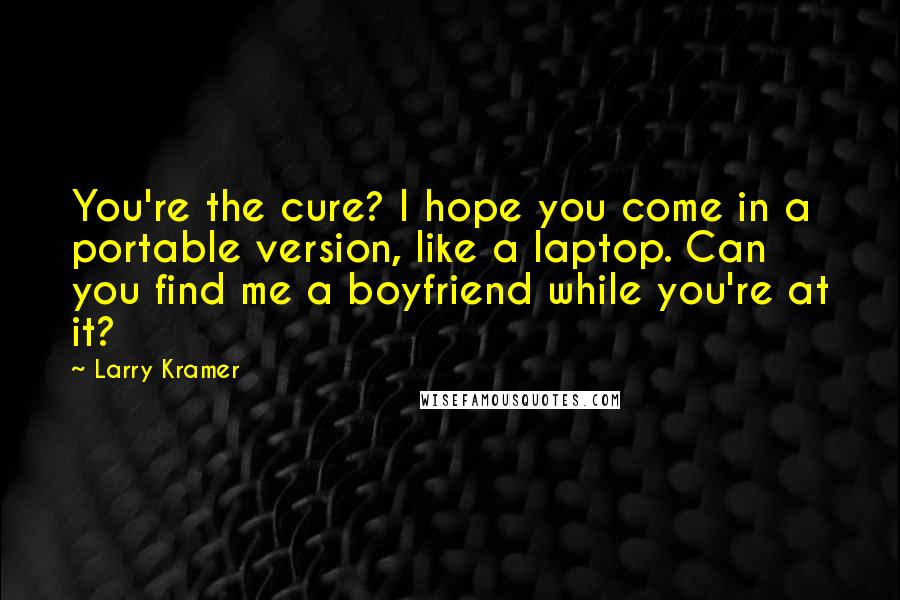 Larry Kramer Quotes: You're the cure? I hope you come in a portable version, like a laptop. Can you find me a boyfriend while you're at it?