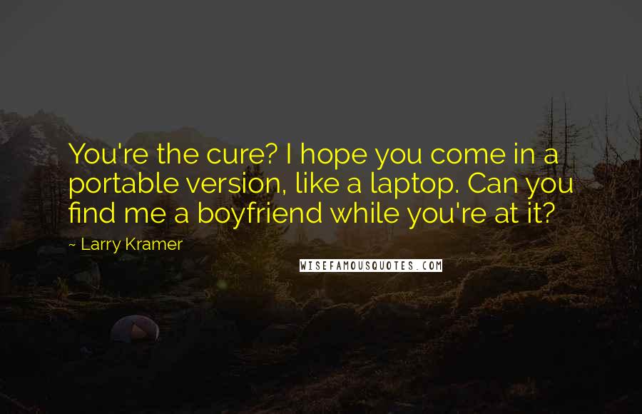 Larry Kramer Quotes: You're the cure? I hope you come in a portable version, like a laptop. Can you find me a boyfriend while you're at it?