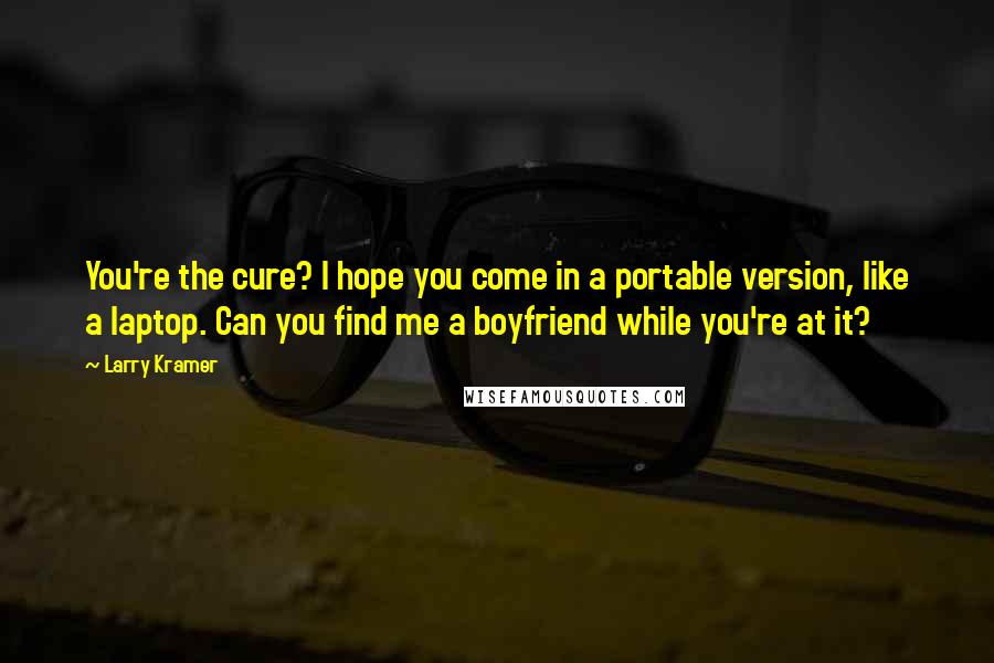 Larry Kramer Quotes: You're the cure? I hope you come in a portable version, like a laptop. Can you find me a boyfriend while you're at it?