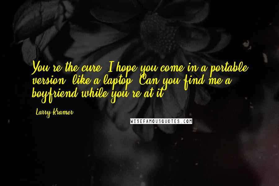 Larry Kramer Quotes: You're the cure? I hope you come in a portable version, like a laptop. Can you find me a boyfriend while you're at it?