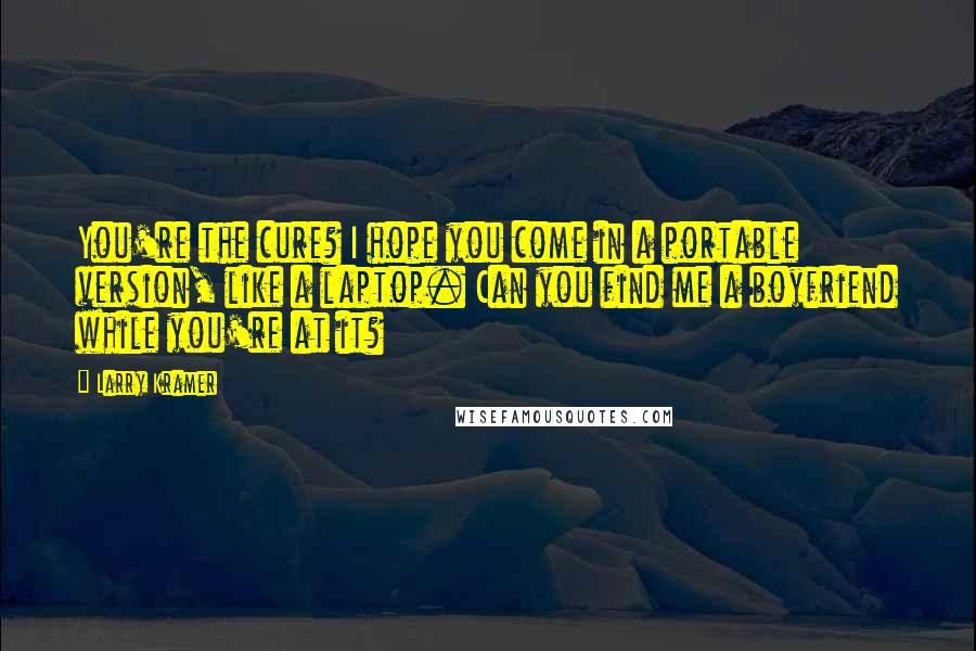 Larry Kramer Quotes: You're the cure? I hope you come in a portable version, like a laptop. Can you find me a boyfriend while you're at it?