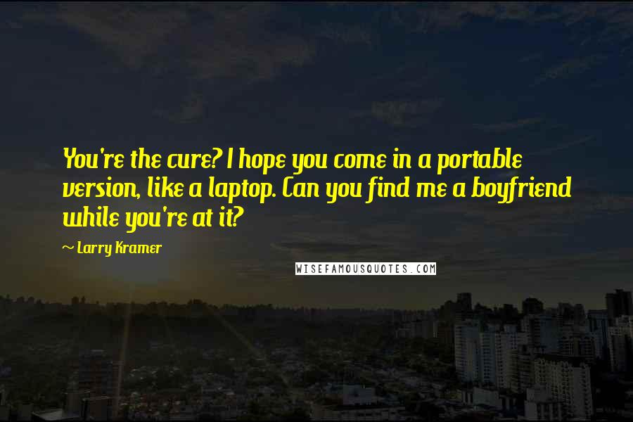 Larry Kramer Quotes: You're the cure? I hope you come in a portable version, like a laptop. Can you find me a boyfriend while you're at it?