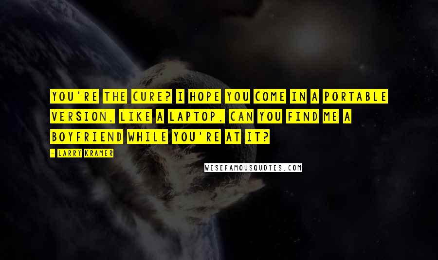 Larry Kramer Quotes: You're the cure? I hope you come in a portable version, like a laptop. Can you find me a boyfriend while you're at it?