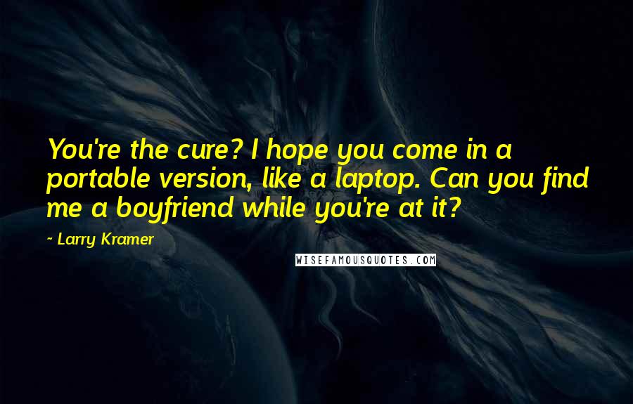 Larry Kramer Quotes: You're the cure? I hope you come in a portable version, like a laptop. Can you find me a boyfriend while you're at it?