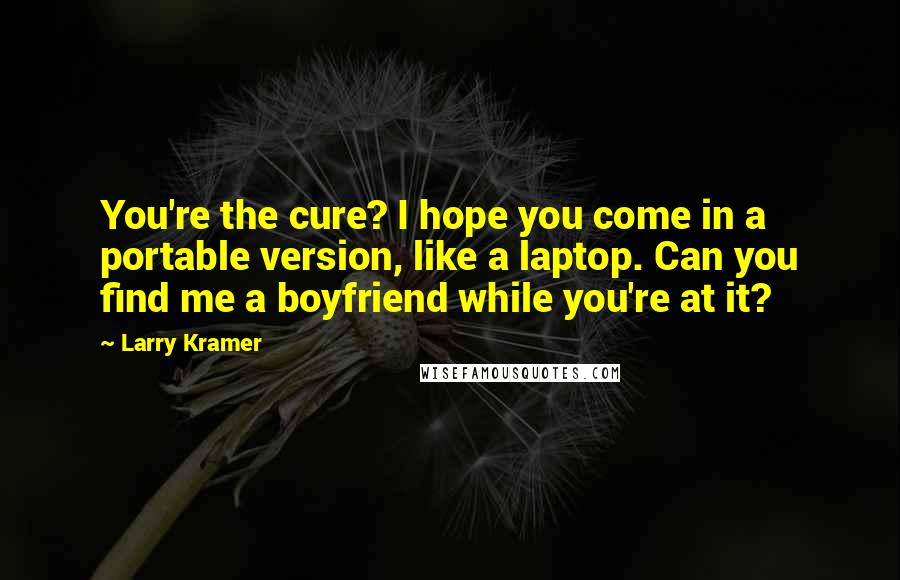 Larry Kramer Quotes: You're the cure? I hope you come in a portable version, like a laptop. Can you find me a boyfriend while you're at it?