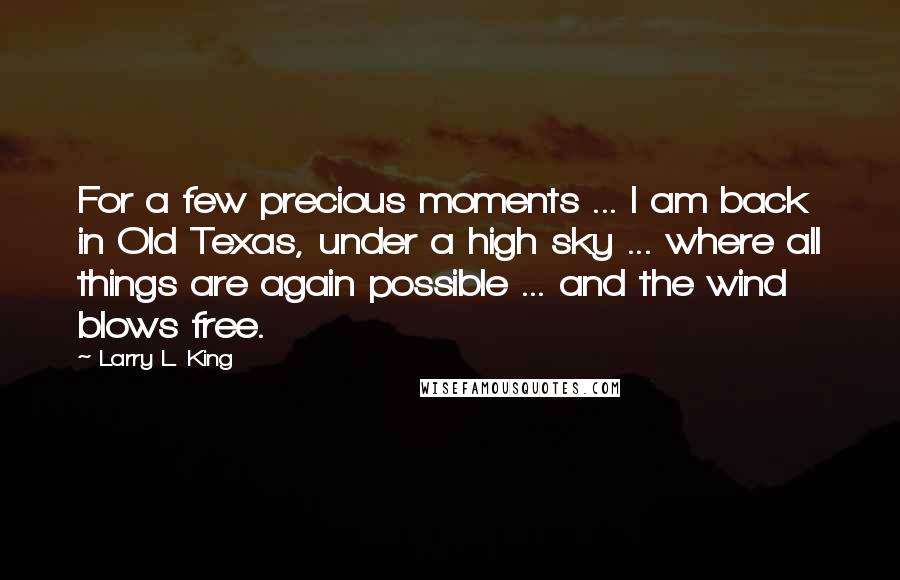 Larry L. King Quotes: For a few precious moments ... I am back in Old Texas, under a high sky ... where all things are again possible ... and the wind blows free.