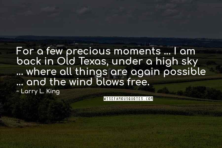 Larry L. King Quotes: For a few precious moments ... I am back in Old Texas, under a high sky ... where all things are again possible ... and the wind blows free.