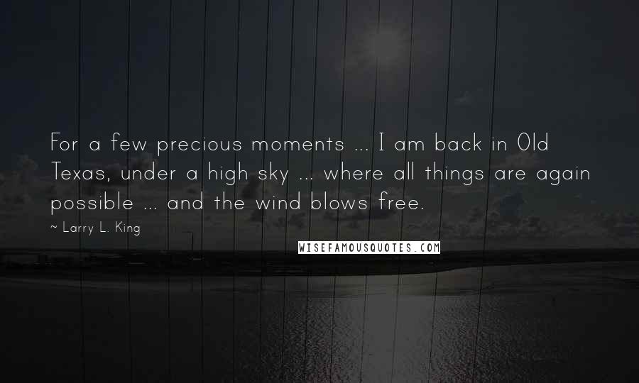 Larry L. King Quotes: For a few precious moments ... I am back in Old Texas, under a high sky ... where all things are again possible ... and the wind blows free.