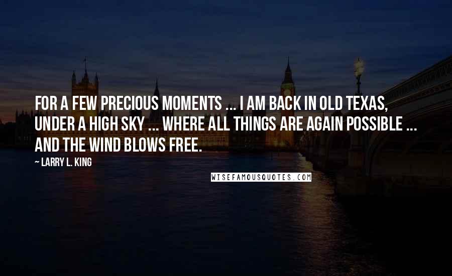 Larry L. King Quotes: For a few precious moments ... I am back in Old Texas, under a high sky ... where all things are again possible ... and the wind blows free.