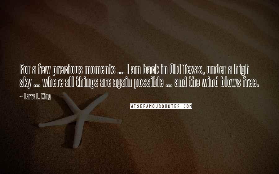 Larry L. King Quotes: For a few precious moments ... I am back in Old Texas, under a high sky ... where all things are again possible ... and the wind blows free.