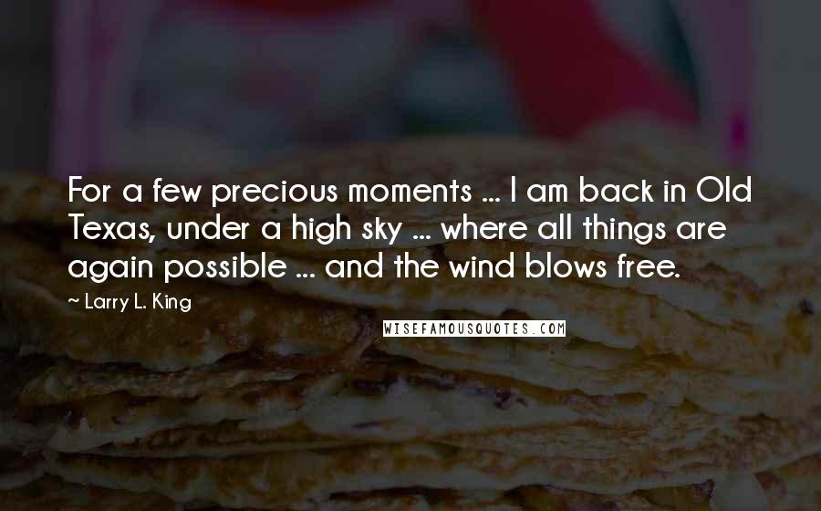 Larry L. King Quotes: For a few precious moments ... I am back in Old Texas, under a high sky ... where all things are again possible ... and the wind blows free.