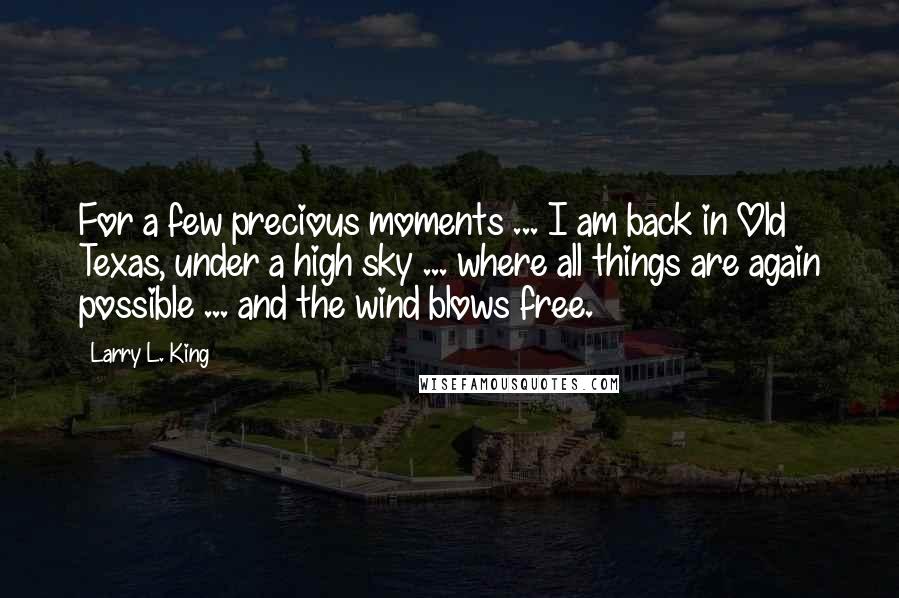 Larry L. King Quotes: For a few precious moments ... I am back in Old Texas, under a high sky ... where all things are again possible ... and the wind blows free.