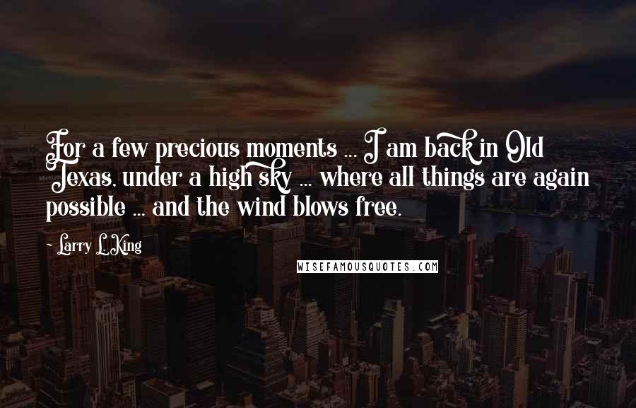 Larry L. King Quotes: For a few precious moments ... I am back in Old Texas, under a high sky ... where all things are again possible ... and the wind blows free.