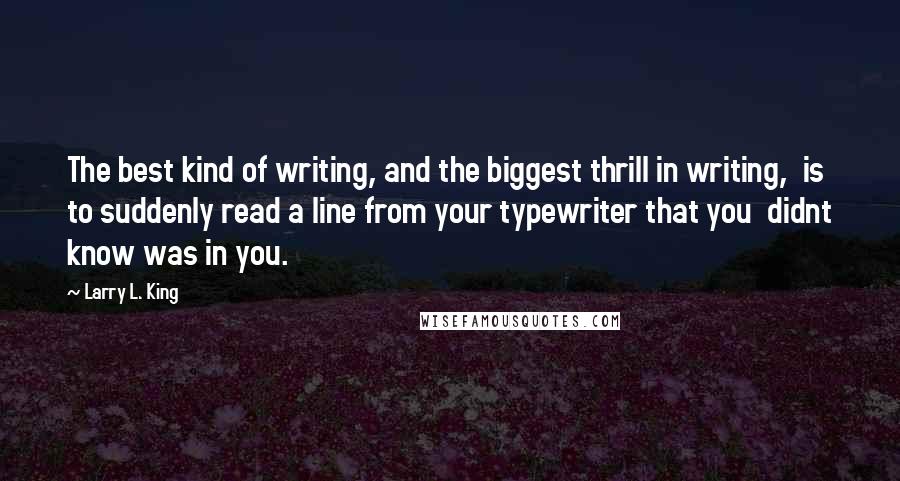 Larry L. King Quotes: The best kind of writing, and the biggest thrill in writing,  is to suddenly read a line from your typewriter that you  didnt know was in you.