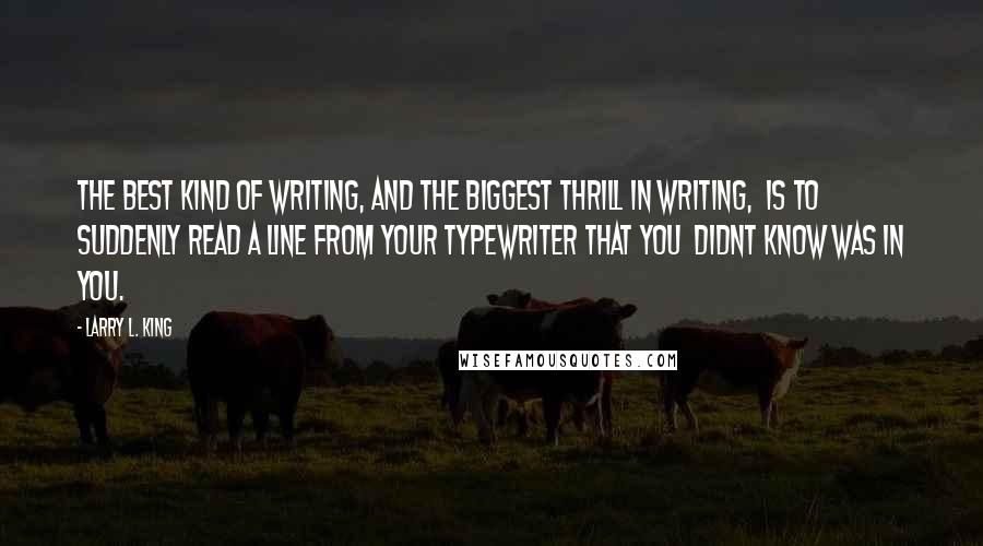 Larry L. King Quotes: The best kind of writing, and the biggest thrill in writing,  is to suddenly read a line from your typewriter that you  didnt know was in you.