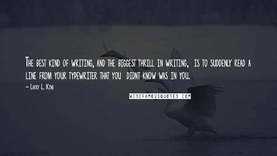 Larry L. King Quotes: The best kind of writing, and the biggest thrill in writing,  is to suddenly read a line from your typewriter that you  didnt know was in you.