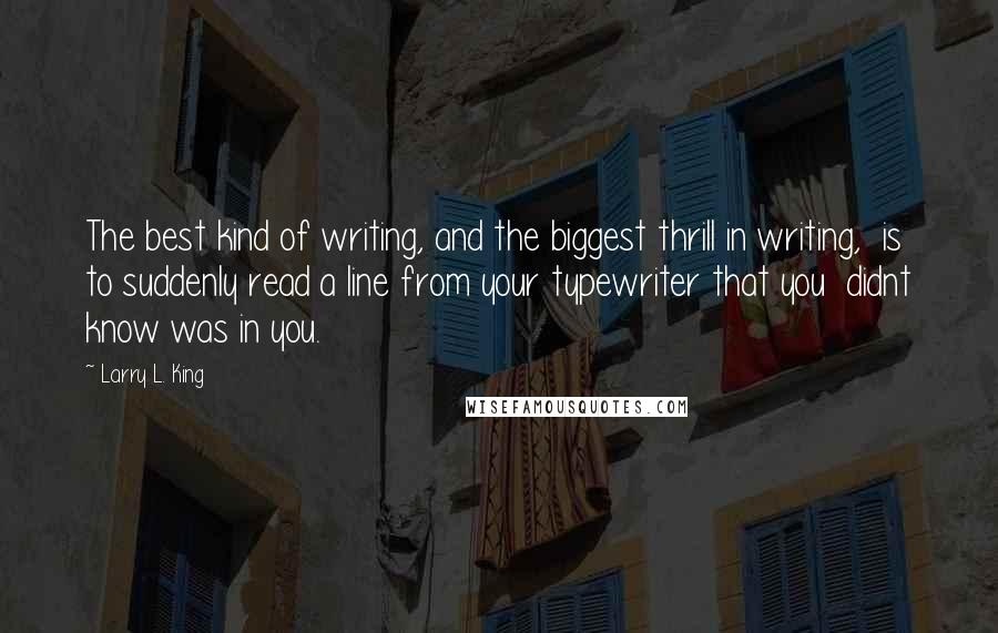 Larry L. King Quotes: The best kind of writing, and the biggest thrill in writing,  is to suddenly read a line from your typewriter that you  didnt know was in you.