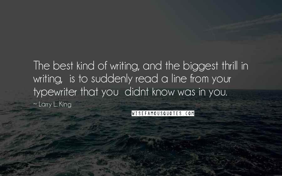 Larry L. King Quotes: The best kind of writing, and the biggest thrill in writing,  is to suddenly read a line from your typewriter that you  didnt know was in you.