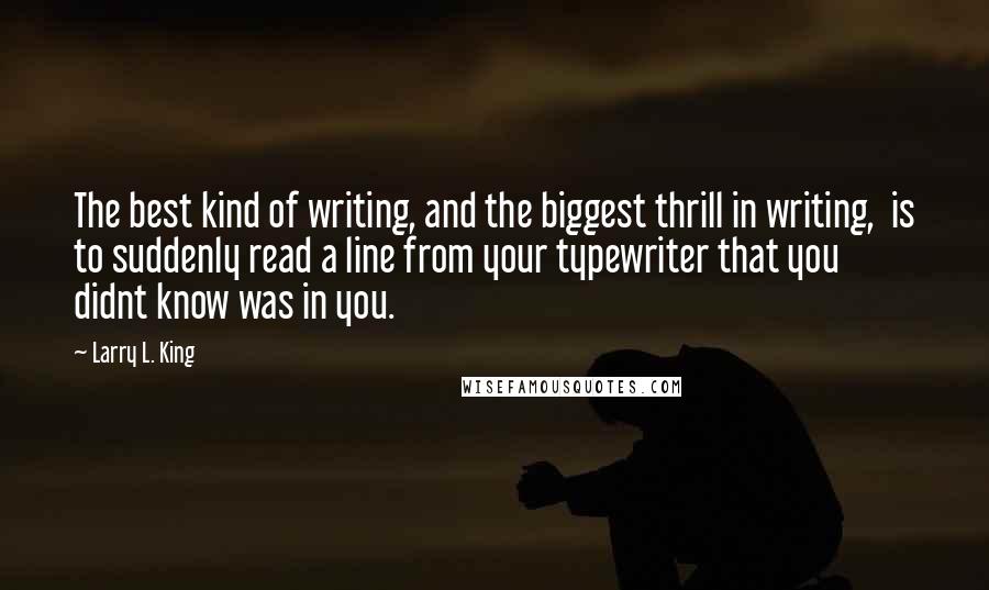 Larry L. King Quotes: The best kind of writing, and the biggest thrill in writing,  is to suddenly read a line from your typewriter that you  didnt know was in you.