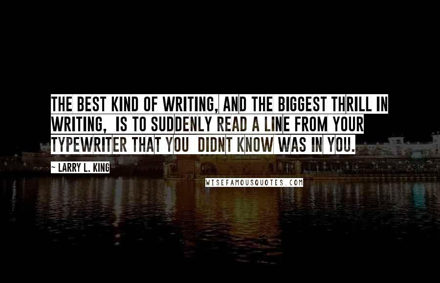 Larry L. King Quotes: The best kind of writing, and the biggest thrill in writing,  is to suddenly read a line from your typewriter that you  didnt know was in you.