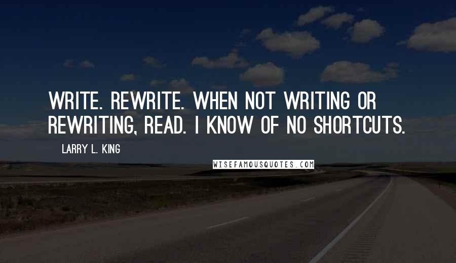 Larry L. King Quotes: Write. Rewrite. When not writing or rewriting, read. I know of no shortcuts.