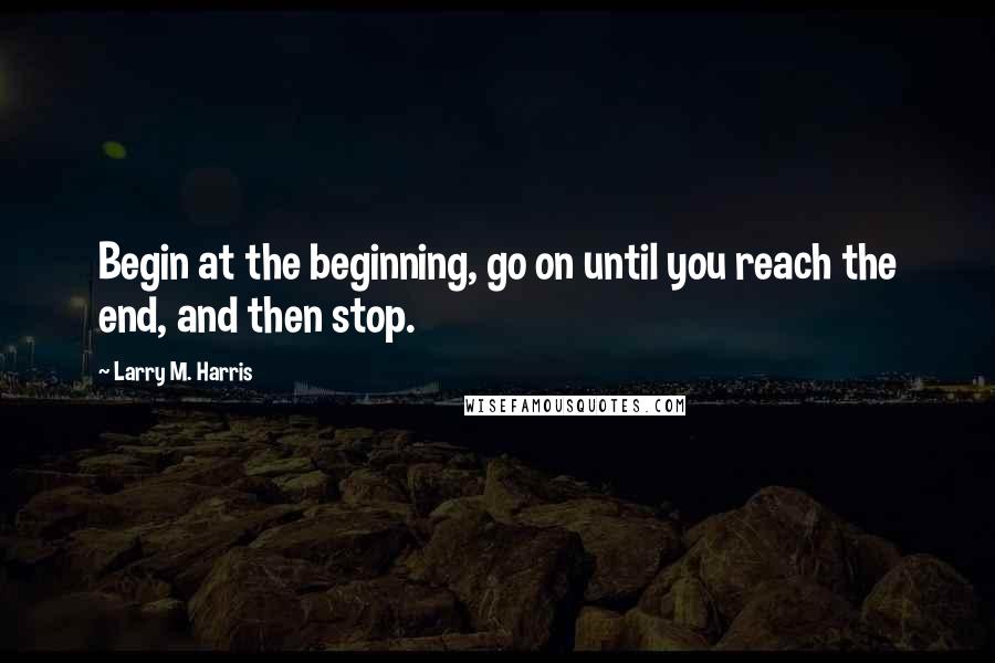 Larry M. Harris Quotes: Begin at the beginning, go on until you reach the end, and then stop.