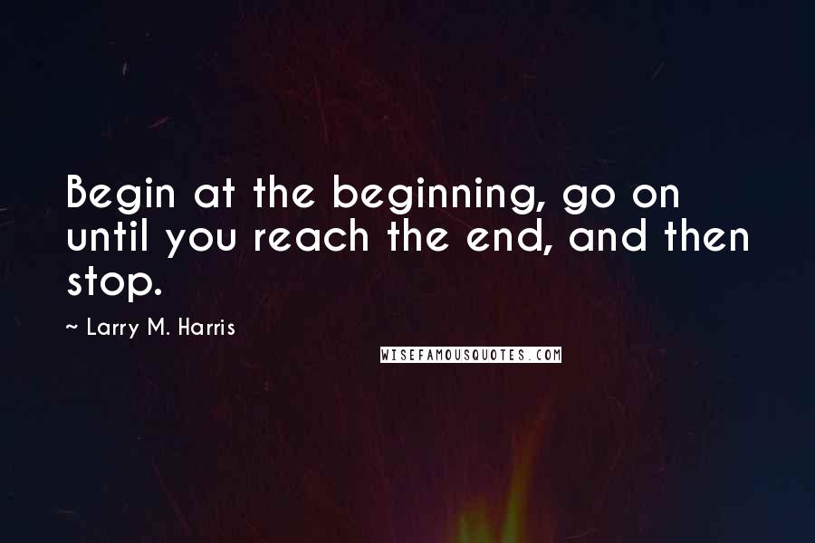 Larry M. Harris Quotes: Begin at the beginning, go on until you reach the end, and then stop.