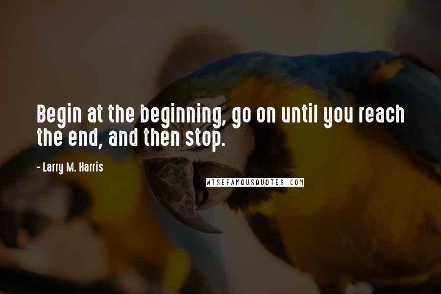 Larry M. Harris Quotes: Begin at the beginning, go on until you reach the end, and then stop.