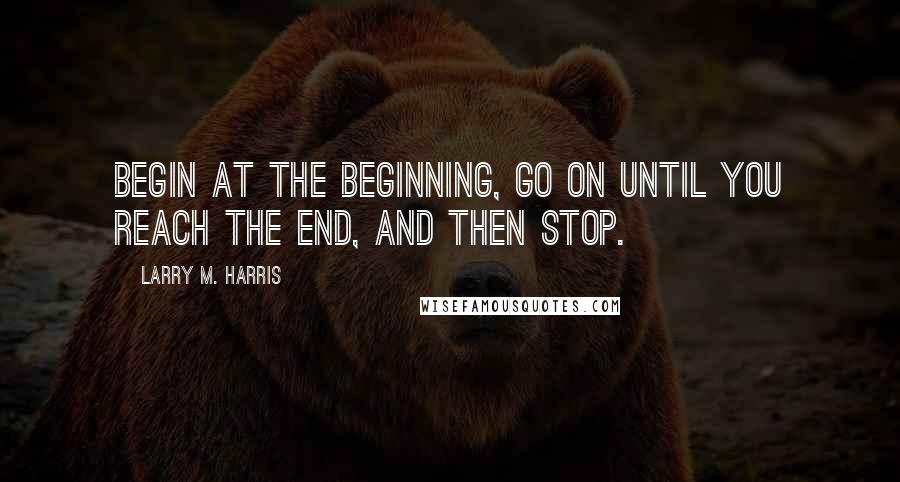 Larry M. Harris Quotes: Begin at the beginning, go on until you reach the end, and then stop.