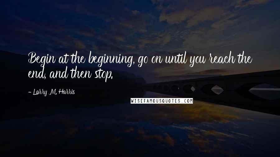 Larry M. Harris Quotes: Begin at the beginning, go on until you reach the end, and then stop.