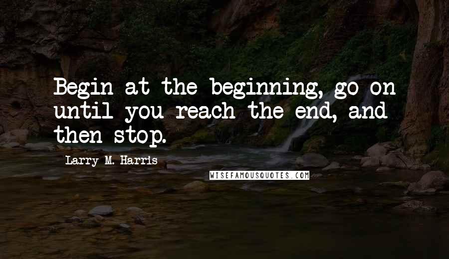 Larry M. Harris Quotes: Begin at the beginning, go on until you reach the end, and then stop.