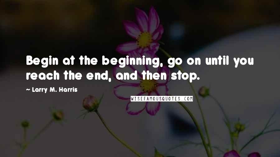 Larry M. Harris Quotes: Begin at the beginning, go on until you reach the end, and then stop.