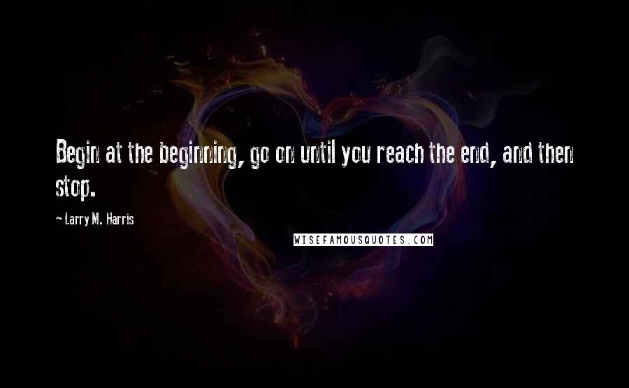 Larry M. Harris Quotes: Begin at the beginning, go on until you reach the end, and then stop.