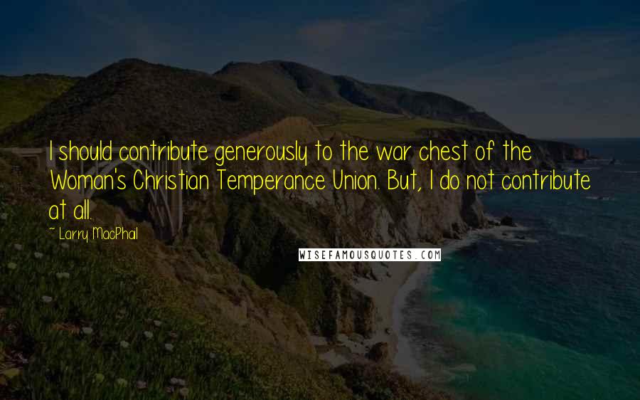 Larry MacPhail Quotes: I should contribute generously to the war chest of the Woman's Christian Temperance Union. But, I do not contribute at all.