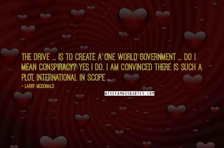 Larry McDonald Quotes: The drive ... is to create a one world government ... Do I mean conspiracy? Yes I do. I am convinced there is such a plot, international in scope ...
