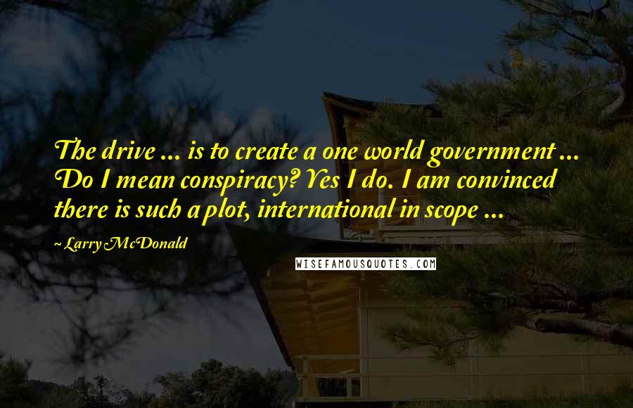 Larry McDonald Quotes: The drive ... is to create a one world government ... Do I mean conspiracy? Yes I do. I am convinced there is such a plot, international in scope ...
