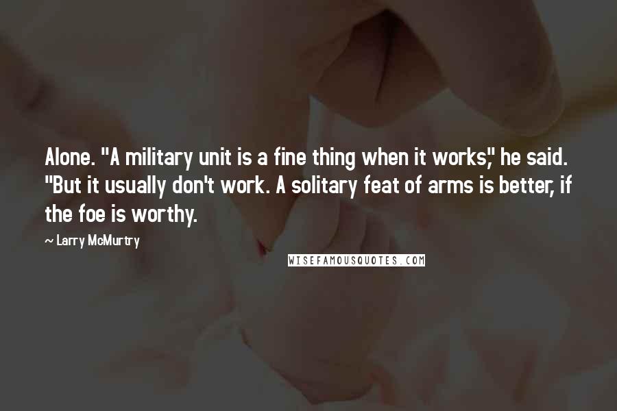 Larry McMurtry Quotes: Alone. "A military unit is a fine thing when it works," he said. "But it usually don't work. A solitary feat of arms is better, if the foe is worthy.