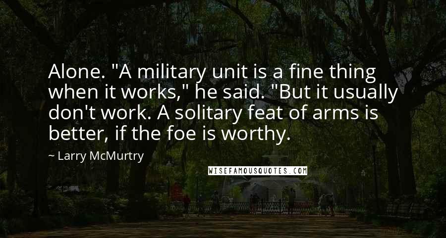 Larry McMurtry Quotes: Alone. "A military unit is a fine thing when it works," he said. "But it usually don't work. A solitary feat of arms is better, if the foe is worthy.