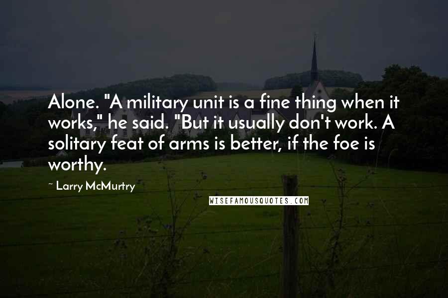Larry McMurtry Quotes: Alone. "A military unit is a fine thing when it works," he said. "But it usually don't work. A solitary feat of arms is better, if the foe is worthy.