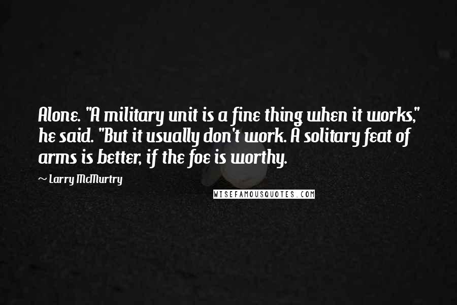 Larry McMurtry Quotes: Alone. "A military unit is a fine thing when it works," he said. "But it usually don't work. A solitary feat of arms is better, if the foe is worthy.