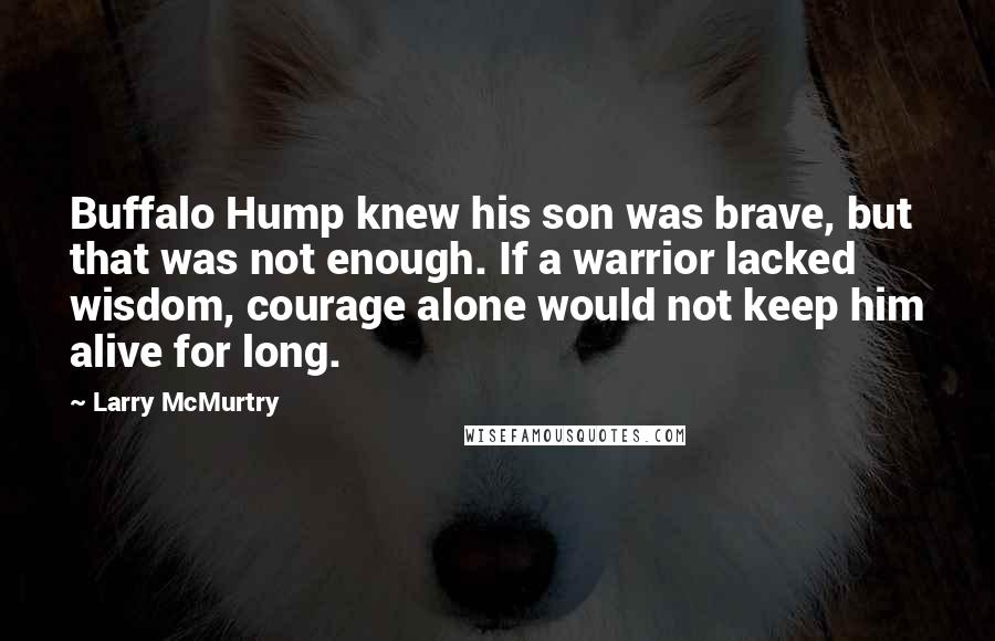 Larry McMurtry Quotes: Buffalo Hump knew his son was brave, but that was not enough. If a warrior lacked wisdom, courage alone would not keep him alive for long.