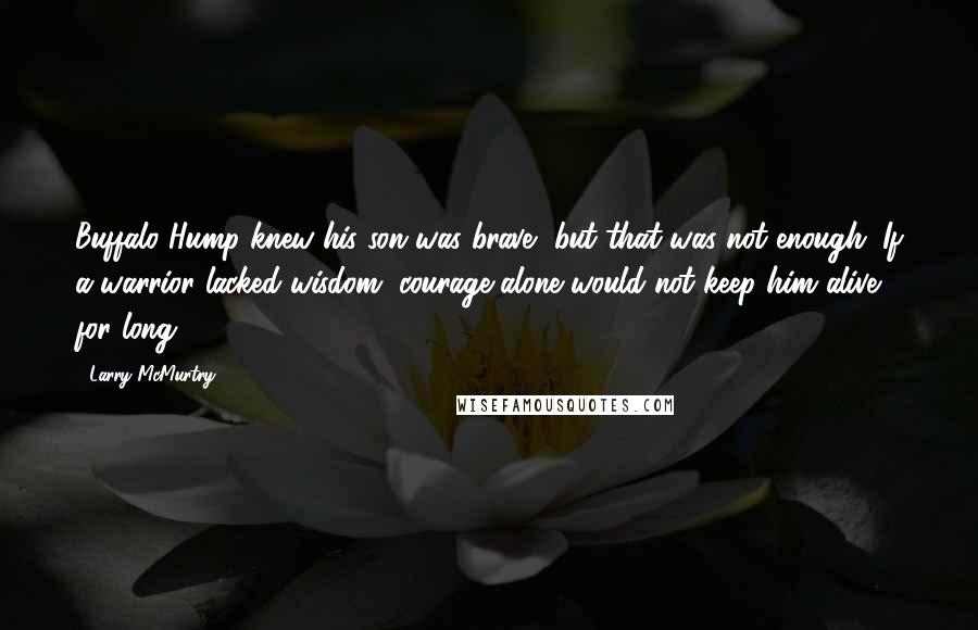 Larry McMurtry Quotes: Buffalo Hump knew his son was brave, but that was not enough. If a warrior lacked wisdom, courage alone would not keep him alive for long.