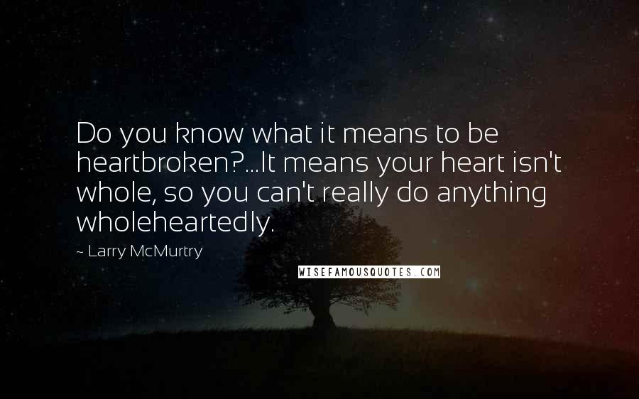 Larry McMurtry Quotes: Do you know what it means to be heartbroken?...It means your heart isn't whole, so you can't really do anything wholeheartedly.