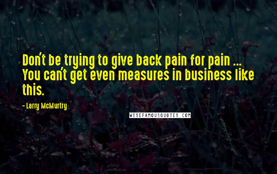 Larry McMurtry Quotes: Don't be trying to give back pain for pain ... You can't get even measures in business like this.
