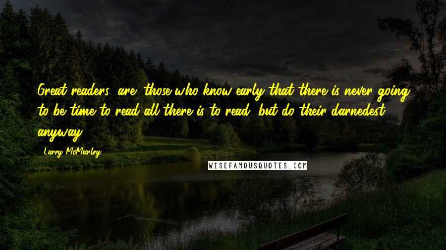 Larry McMurtry Quotes: Great readers (are) those who know early that there is never going to be time to read all there is to read, but do their darnedest anyway.