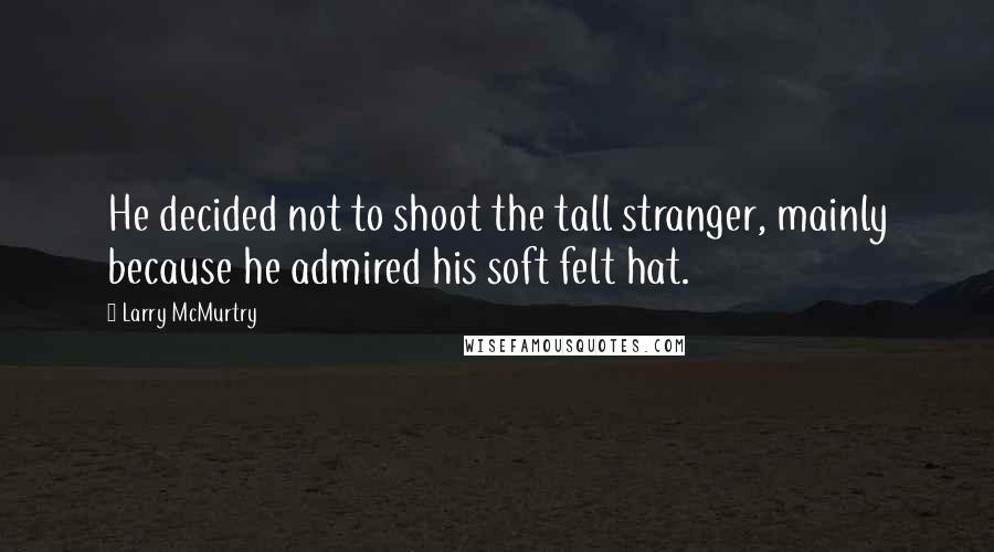 Larry McMurtry Quotes: He decided not to shoot the tall stranger, mainly because he admired his soft felt hat.