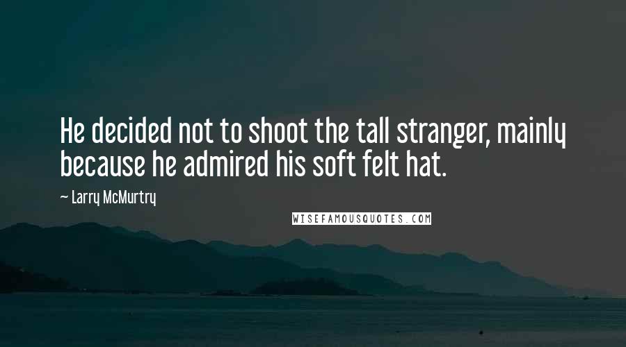 Larry McMurtry Quotes: He decided not to shoot the tall stranger, mainly because he admired his soft felt hat.
