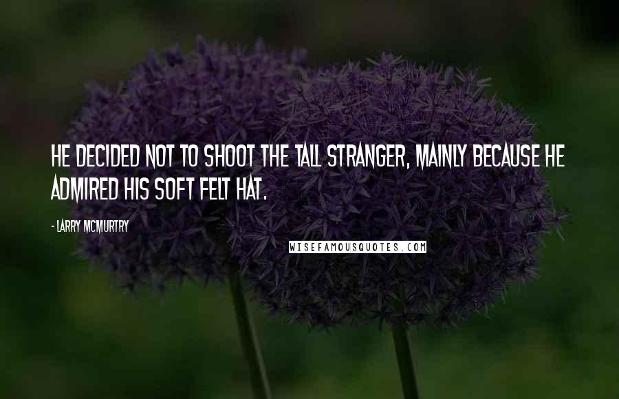 Larry McMurtry Quotes: He decided not to shoot the tall stranger, mainly because he admired his soft felt hat.